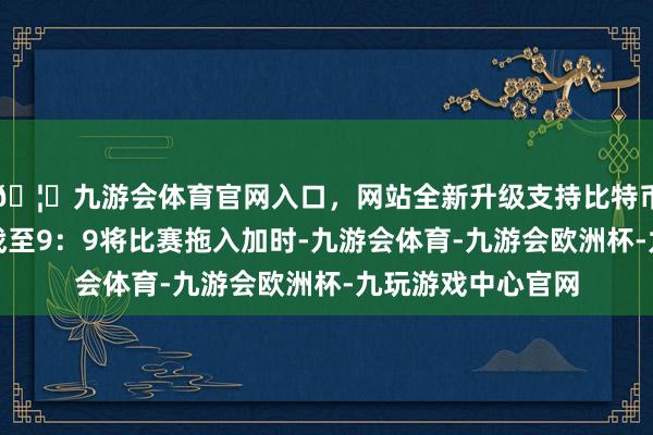 🦄九游会体育官网入口，网站全新升级支持比特币两队在惯例回合战至9：9将比赛拖入加时-九游会体育-九游会欧洲杯-九玩游戏中心官网
