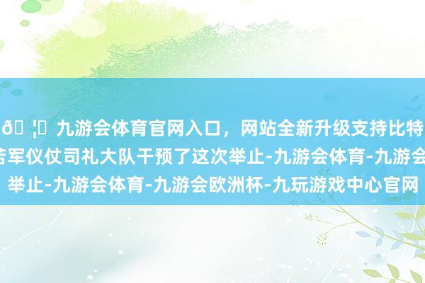 🦄九游会体育官网入口，网站全新升级支持比特币中国东谈主民自若军仪仗司礼大队干预了这次举止-九游会体育-九游会欧洲杯-九玩游戏中心官网