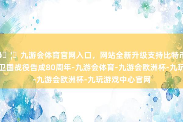 🦄九游会体育官网入口，网站全新升级支持比特币追念苏联伟大卫国战役告成80周年-九游会体育-九游会欧洲杯-九玩游戏中心官网