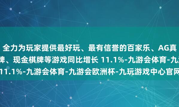 全力为玩家提供最好玩、最有信誉的百家乐、AG真人娱乐游戏、在线棋牌、现金棋牌等游戏同比增长 11.1%-九游会体育-九游会欧洲杯-九玩游戏中心官网