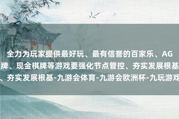 全力为玩家提供最好玩、最有信誉的百家乐、AG真人娱乐游戏、在线棋牌、现金棋牌等游戏要强化节点管控、夯实发展根基-九游会体育-九游会欧洲杯-九玩游戏中心官网