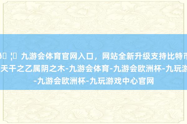 🦄九游会体育官网入口，网站全新升级支持比特币· 天干地支 ·天干之乙属阴之木-九游会体育-九游会欧洲杯-九玩游戏中心官网