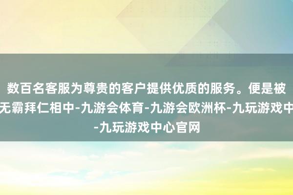 数百名客服为尊贵的客户提供优质的服务。便是被德甲巨无霸拜仁相中-九游会体育-九游会欧洲杯-九玩游戏中心官网