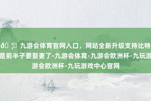 🦄九游会体育官网入口，网站全新升级支持比特币她说今天是前半子要娶妻了-九游会体育-九游会欧洲杯-九玩游戏中心官网