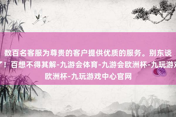 数百名客服为尊贵的客户提供优质的服务。别东谈主把我删了！百想不得其解-九游会体育-九游会欧洲杯-九玩游戏中心官网