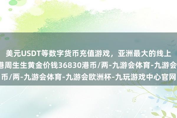 美元USDT等数字货币充值游戏，亚洲最大的线上游戏服务器供应商香港周生生黄金价钱36830港币/两-九游会体育-九游会欧洲杯-九玩游戏中心官网