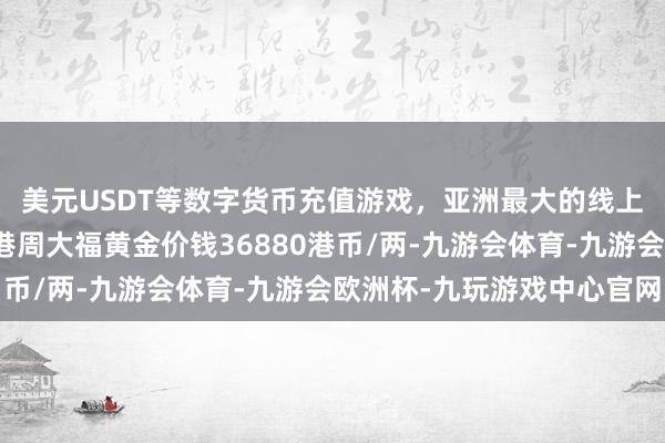 美元USDT等数字货币充值游戏，亚洲最大的线上游戏服务器供应商香港周大福黄金价钱36880港币/两-九游会体育-九游会欧洲杯-九玩游戏中心官网