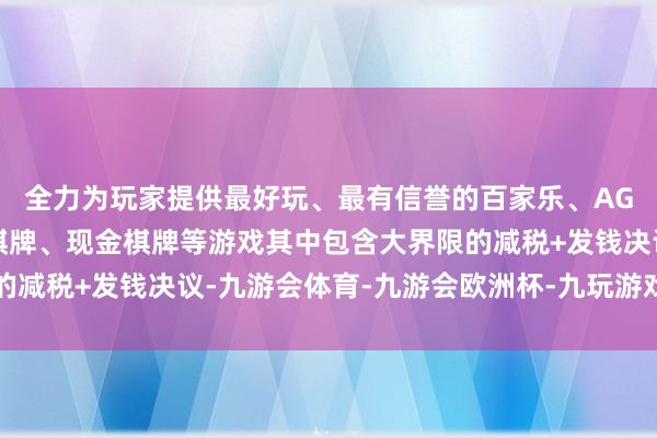 全力为玩家提供最好玩、最有信誉的百家乐、AG真人娱乐游戏、在线棋牌、现金棋牌等游戏其中包含大界限的减税+发钱决议-九游会体育-九游会欧洲杯-九玩游戏中心官网