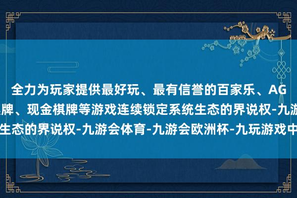 全力为玩家提供最好玩、最有信誉的百家乐、AG真人娱乐游戏、在线棋牌、现金棋牌等游戏连续锁定系统生态的界说权-九游会体育-九游会欧洲杯-九玩游戏中心官网