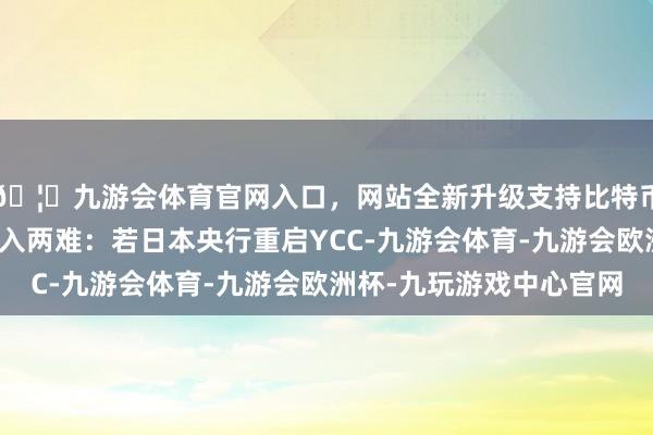 🦄九游会体育官网入口，网站全新升级支持比特币现时日本央行当今堕入两难：若日本央行重启YCC-九游会体育-九游会欧洲杯-九玩游戏中心官网