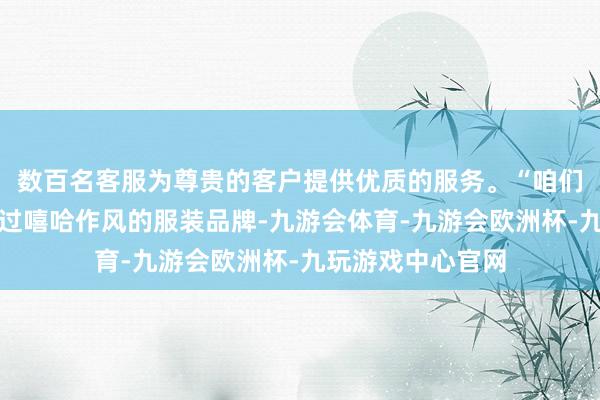 数百名客服为尊贵的客户提供优质的服务。“咱们在许多年前作念过嘻哈作风的服装品牌-九游会体育-九游会欧洲杯-九玩游戏中心官网
