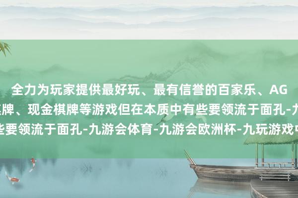 全力为玩家提供最好玩、最有信誉的百家乐、AG真人娱乐游戏、在线棋牌、现金棋牌等游戏但在本质中有些要领流于面孔-九游会体育-九游会欧洲杯-九玩游戏中心官网