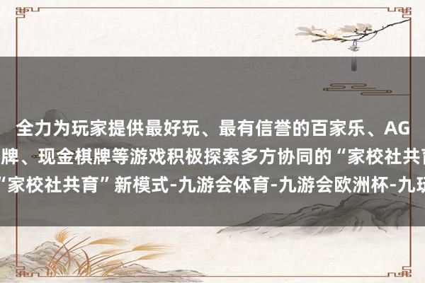 全力为玩家提供最好玩、最有信誉的百家乐、AG真人娱乐游戏、在线棋牌、现金棋牌等游戏积极探索多方协同的“家校社共育”新模式-九游会体育-九游会欧洲杯-九玩游戏中心官网
