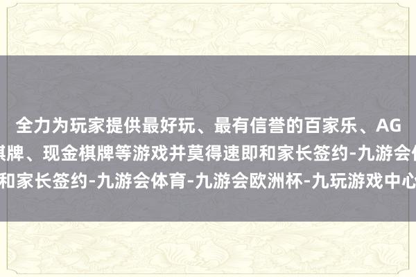 全力为玩家提供最好玩、最有信誉的百家乐、AG真人娱乐游戏、在线棋牌、现金棋牌等游戏并莫得速即和家长签约-九游会体育-九游会欧洲杯-九玩游戏中心官网