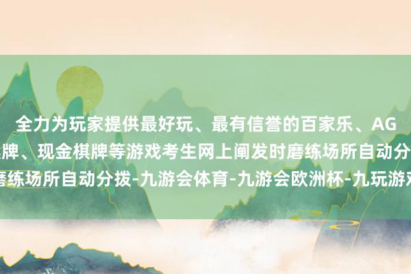 全力为玩家提供最好玩、最有信誉的百家乐、AG真人娱乐游戏、在线棋牌、现金棋牌等游戏考生网上阐发时磨练场所自动分拨-九游会体育-九游会欧洲杯-九玩游戏中心官网