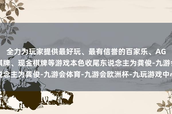 全力为玩家提供最好玩、最有信誉的百家乐、AG真人娱乐游戏、在线棋牌、现金棋牌等游戏本色收尾东说念主为龚俊-九游会体育-九游会欧洲杯-九玩游戏中心官网