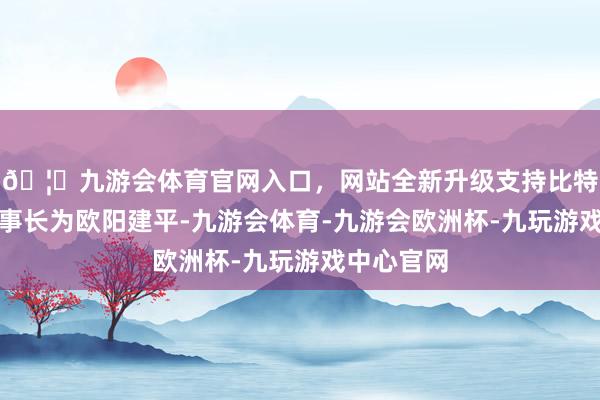 🦄九游会体育官网入口，网站全新升级支持比特币公司董事长为欧阳建平-九游会体育-九游会欧洲杯-九玩游戏中心官网