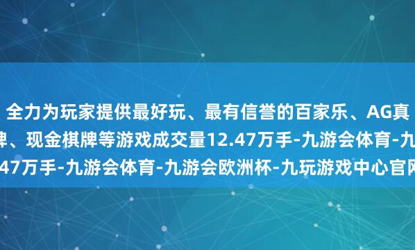 全力为玩家提供最好玩、最有信誉的百家乐、AG真人娱乐游戏、在线棋牌、现金棋牌等游戏成交量12.47万手-九游会体育-九游会欧洲杯-九玩游戏中心官网