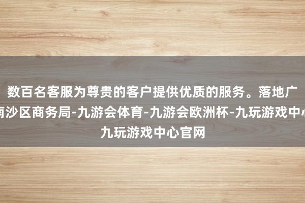 数百名客服为尊贵的客户提供优质的服务。落地广州市南沙区商务局-九游会体育-九游会欧洲杯-九玩游戏中心官网