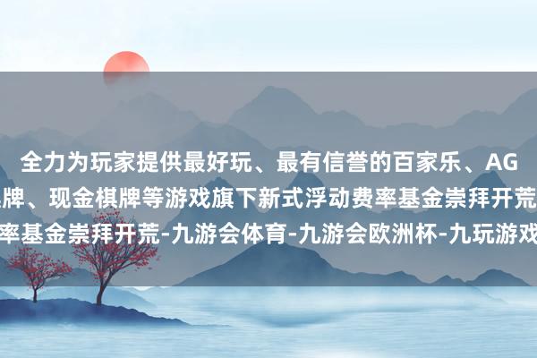全力为玩家提供最好玩、最有信誉的百家乐、AG真人娱乐游戏、在线棋牌、现金棋牌等游戏旗下新式浮动费率基金崇拜开荒-九游会体育-九游会欧洲杯-九玩游戏中心官网