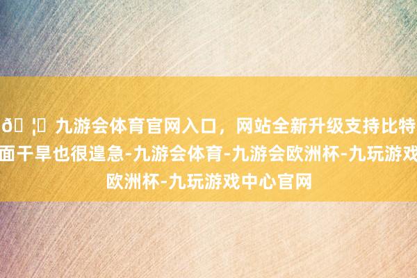 🦄九游会体育官网入口，网站全新升级支持比特币冬季局面干旱也很遑急-九游会体育-九游会欧洲杯-九玩游戏中心官网