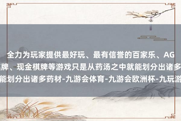 全力为玩家提供最好玩、最有信誉的百家乐、AG真人娱乐游戏、在线棋牌、现金棋牌等游戏只是从药汤之中就能划分出诸多药材-九游会体育-九游会欧洲杯-九玩游戏中心官网