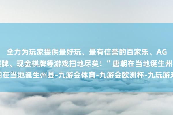 全力为玩家提供最好玩、最有信誉的百家乐、AG真人娱乐游戏、在线棋牌、现金棋牌等游戏扫地尽矣!”唐朝在当地诞生州县-九游会体育-九游会欧洲杯-九玩游戏中心官网