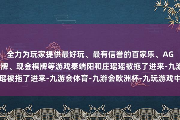 全力为玩家提供最好玩、最有信誉的百家乐、AG真人娱乐游戏、在线棋牌、现金棋牌等游戏秦端阳和庄瑶瑶被拖了进来-九游会体育-九游会欧洲杯-九玩游戏中心官网
