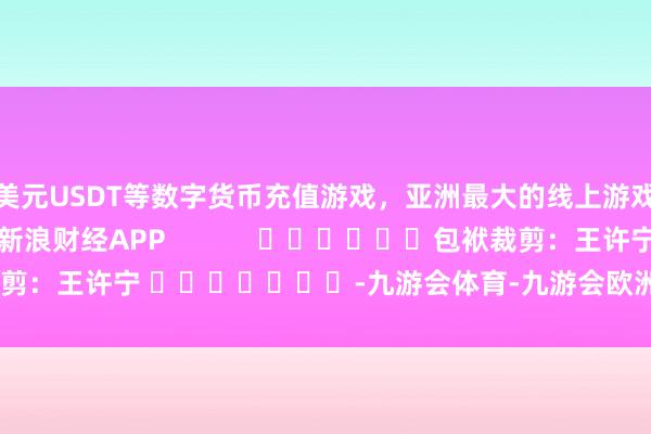 美元USDT等数字货币充值游戏，亚洲最大的线上游戏服务器供应商尽在新浪财经APP            						包袱裁剪：王许宁 							-九游会体育-九游会欧洲杯-九玩游戏中心官网