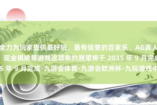 全力为玩家提供最好玩、最有信誉的百家乐、AG真人娱乐游戏、在线棋牌、现金棋牌等游戏这项条约展望将于 2035 年 9 月完成-九游会体育-九游会欧洲杯-九玩游戏中心官网