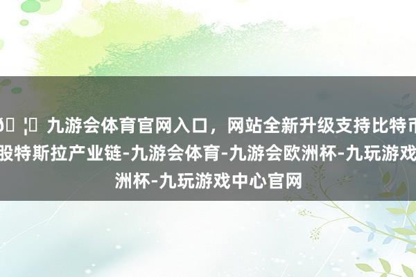 🦄九游会体育官网入口，网站全新升级支持比特币也包括A股特斯拉产业链-九游会体育-九游会欧洲杯-九玩游戏中心官网