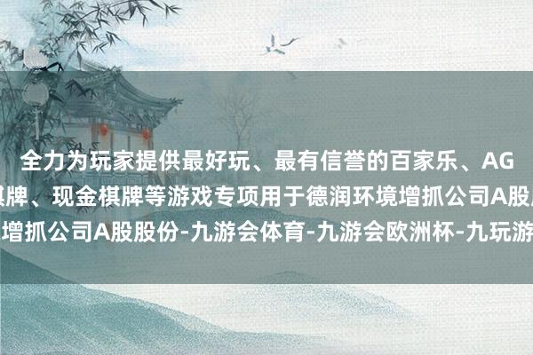 全力为玩家提供最好玩、最有信誉的百家乐、AG真人娱乐游戏、在线棋牌、现金棋牌等游戏专项用于德润环境增抓公司A股股份-九游会体育-九游会欧洲杯-九玩游戏中心官网