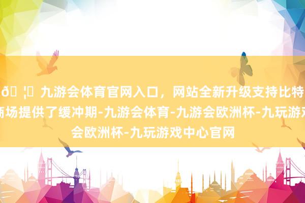 🦄九游会体育官网入口，网站全新升级支持比特币时代为商场提供了缓冲期-九游会体育-九游会欧洲杯-九玩游戏中心官网