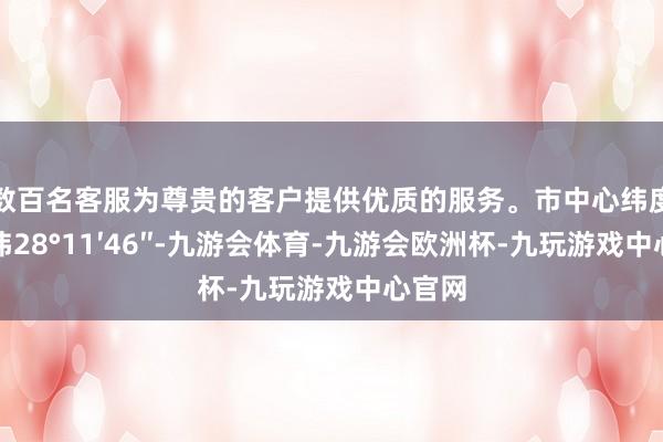 数百名客服为尊贵的客户提供优质的服务。市中心纬度是北纬28°11′46″-九游会体育-九游会欧洲杯-九玩游戏中心官网