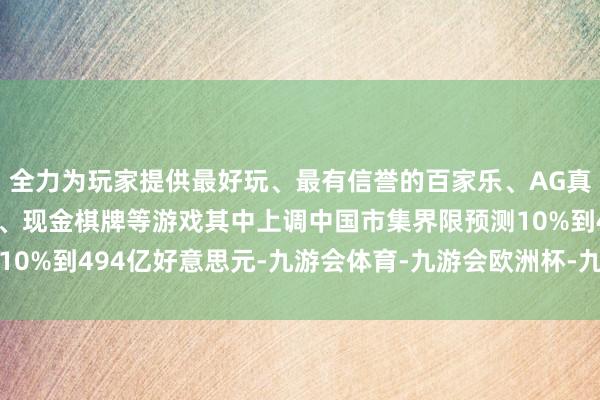 全力为玩家提供最好玩、最有信誉的百家乐、AG真人娱乐游戏、在线棋牌、现金棋牌等游戏其中上调中国市集界限预测10%到494亿好意思元-九游会体育-九游会欧洲杯-九玩游戏中心官网