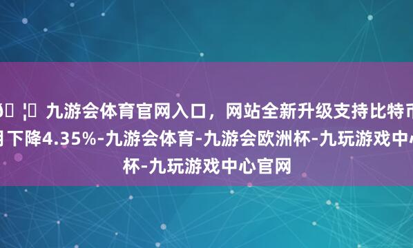🦄九游会体育官网入口，网站全新升级支持比特币较上月下降4.35%-九游会体育-九游会欧洲杯-九玩游戏中心官网