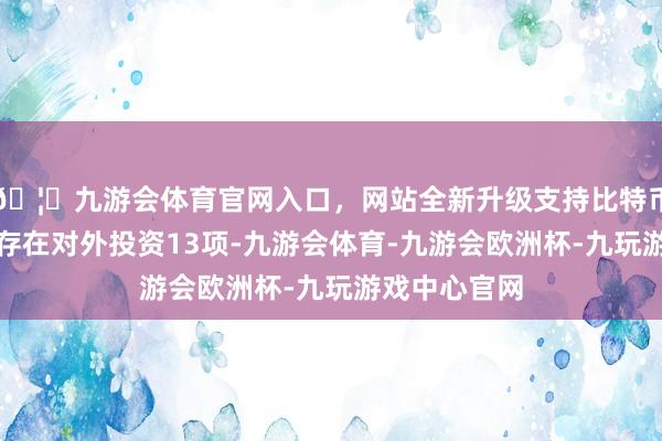 🦄九游会体育官网入口，网站全新升级支持比特币果麦文化共存在对外投资13项-九游会体育-九游会欧洲杯-九玩游戏中心官网