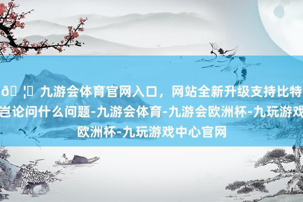 🦄九游会体育官网入口，网站全新升级支持比特币一齐上岂论问什么问题-九游会体育-九游会欧洲杯-九玩游戏中心官网
