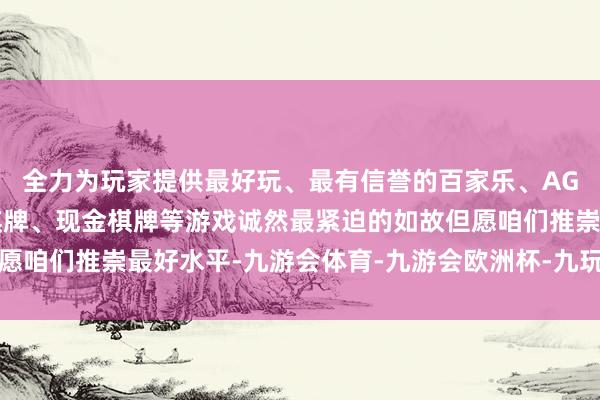 全力为玩家提供最好玩、最有信誉的百家乐、AG真人娱乐游戏、在线棋牌、现金棋牌等游戏诚然最紧迫的如故但愿咱们推崇最好水平-九游会体育-九游会欧洲杯-九玩游戏中心官网