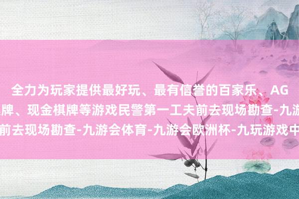 全力为玩家提供最好玩、最有信誉的百家乐、AG真人娱乐游戏、在线棋牌、现金棋牌等游戏民警第一工夫前去现场勘查-九游会体育-九游会欧洲杯-九玩游戏中心官网