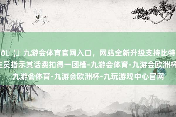 🦄九游会体育官网入口，网站全新升级支持比特币有银行责任主谈主员指示其话费扣得一团槽-九游会体育-九游会欧洲杯-九玩游戏中心官网