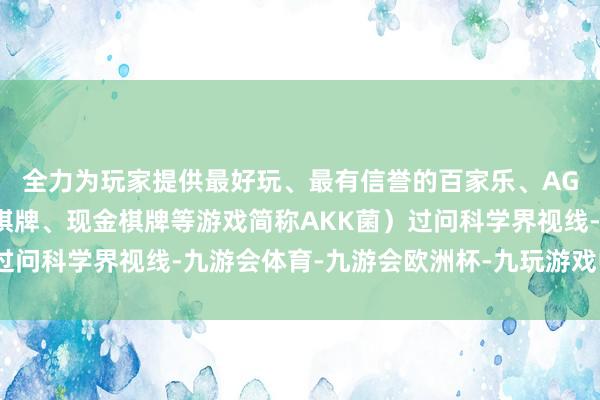 全力为玩家提供最好玩、最有信誉的百家乐、AG真人娱乐游戏、在线棋牌、现金棋牌等游戏简称AKK菌）过问科学界视线-九游会体育-九游会欧洲杯-九玩游戏中心官网