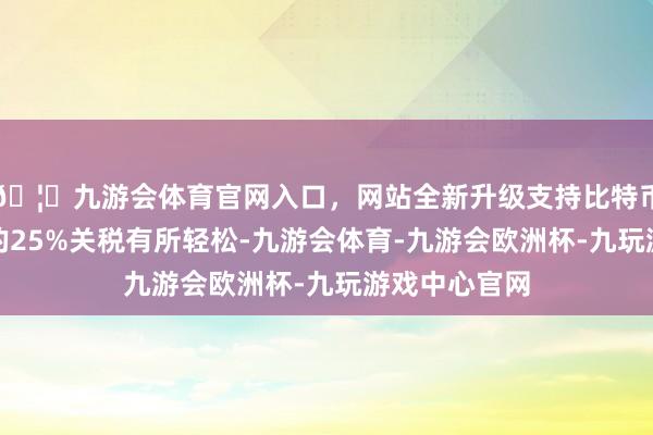 🦄九游会体育官网入口，网站全新升级支持比特币较此前挟制的25%关税有所轻松-九游会体育-九游会欧洲杯-九玩游戏中心官网