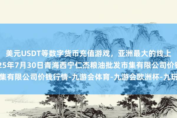 美元USDT等数字货币充值游戏，亚洲最大的线上游戏服务器供应商2025年7月30日青海西宁仁杰粮油批发市集有限公司价钱行情-九游会体育-九游会欧洲杯-九玩游戏中心官网