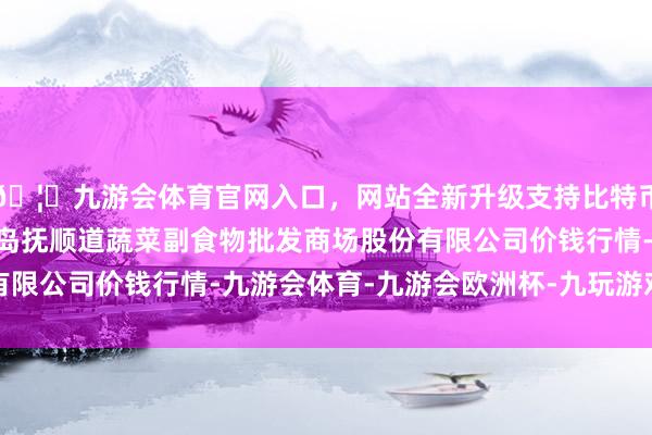 🦄九游会体育官网入口,网站全新升级支持比特币2025年7月30日青岛抚顺道蔬菜副食物批发商场股份有限公司价钱行情-九游会体育-九游会欧洲杯-九玩游戏中心官网