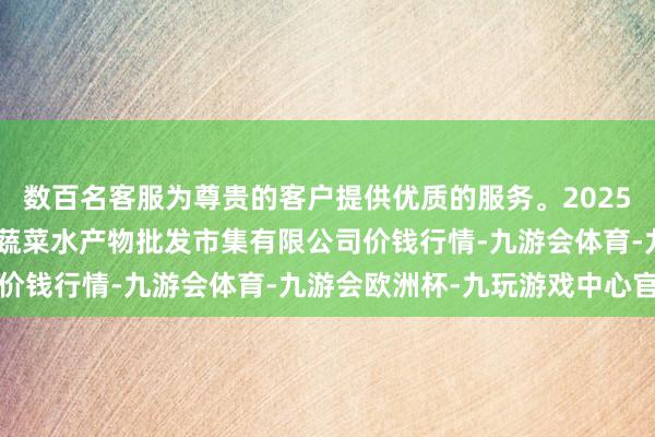 数百名客服为尊贵的客户提供优质的服务。2025年7月30日青岛市城阳蔬菜水产物批发市集有限公司价钱行情-九游会体育-九游会欧洲杯-九玩游戏中心官网