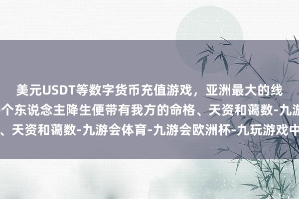 美元USDT等数字货币充值游戏，亚洲最大的线上游戏服务器供应商每个东说念主降生便带有我方的命格、天资和蔼数-九游会体育-九游会欧洲杯-九玩游戏中心官网