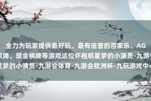 全力为玩家提供最好玩、最有信誉的百家乐、AG真人娱乐游戏、在线棋牌、现金棋牌等游戏这位怀抱明星梦的小演员-九游会体育-九游会欧洲杯-九玩游戏中心官网