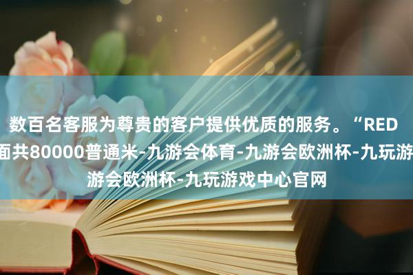 数百名客服为尊贵的客户提供优质的服务。“RED LAND”场面共80000普通米-九游会体育-九游会欧洲杯-九玩游戏中心官网