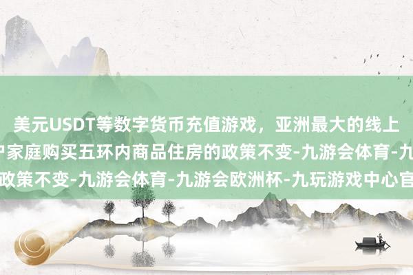 美元USDT等数字货币充值游戏，亚洲最大的线上游戏服务器供应商　　住户家庭购买五环内商品住房的政策不变-九游会体育-九游会欧洲杯-九玩游戏中心官网